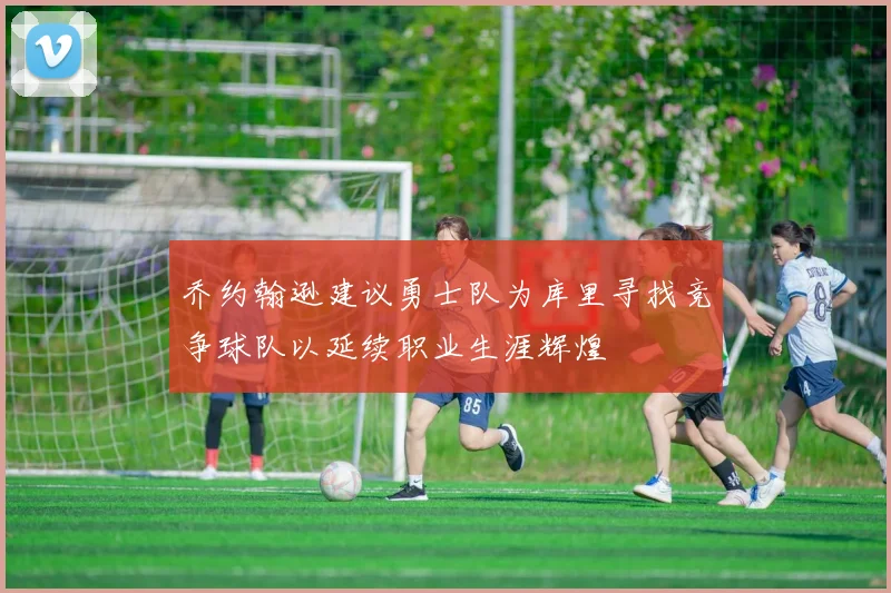 乔约翰逊建议勇士队为库里寻找竞争球队以延续职业生涯辉煌