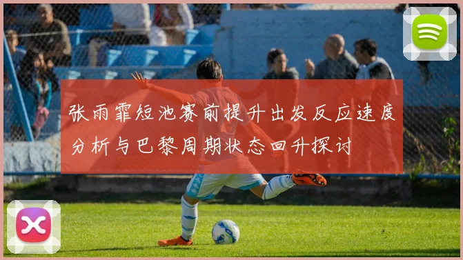 张雨霏短池赛前提升出发反应速度分析与巴黎周期状态回升探讨